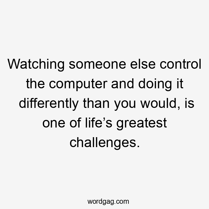 Watching someone else control the computer and doing it differently than you would, is one of life’s greatest challenges.