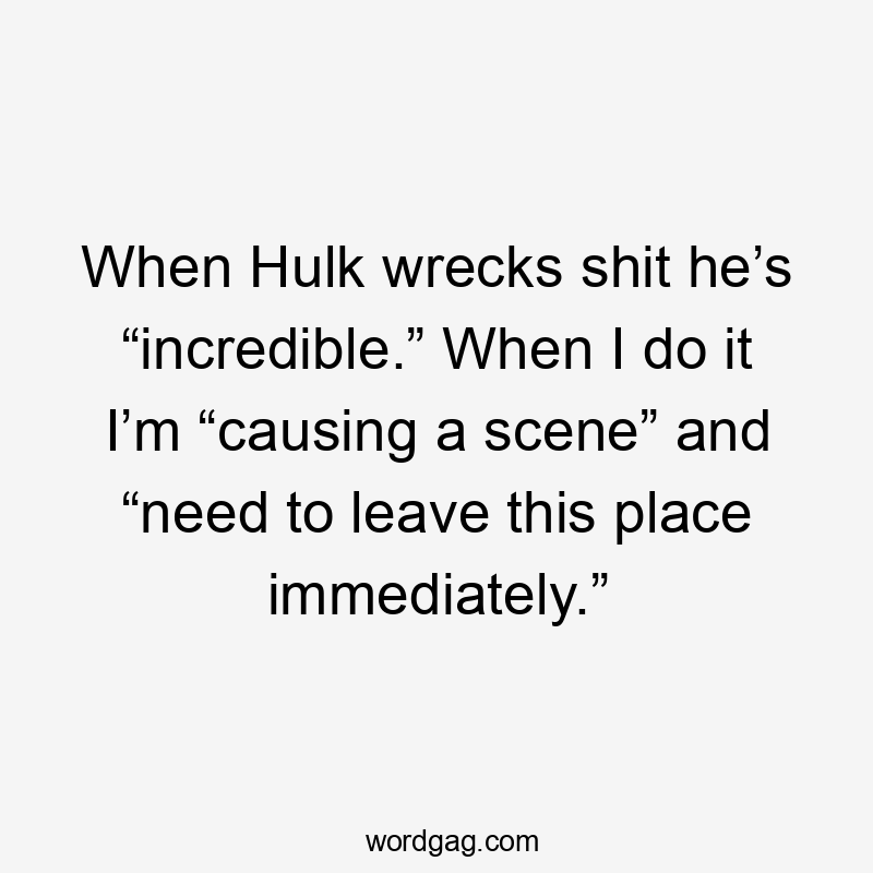 When Hulk wrecks shit he’s “incredible.” When I do it I’m “causing a scene” and “need to leave this place immediately.”