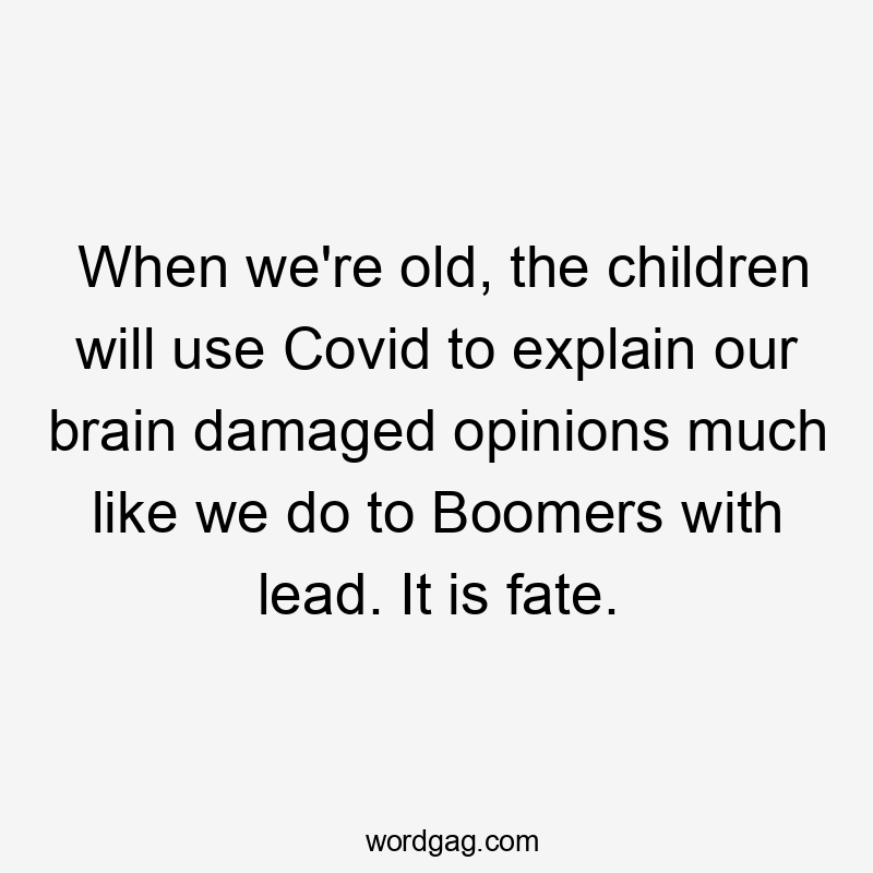 When we're old, the children will use Covid to explain our brain damaged opinions much like we do to Boomers with lead. It is fate.