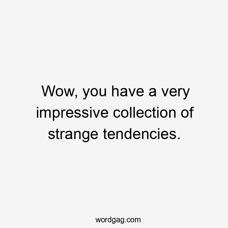 Wow, you have a very impressive collection of strange tendencies.