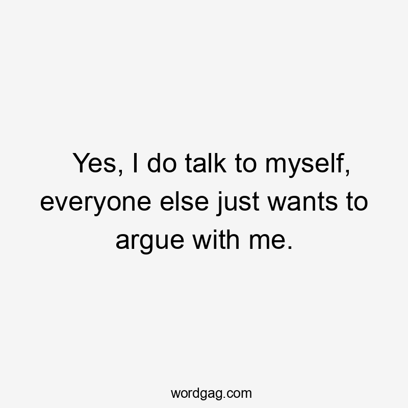 Yes, I do talk to myself, everyone else just wants to argue with me.