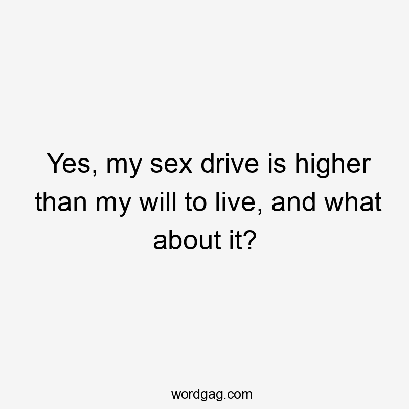 Yes, my sex drive is higher than my will to live, and what about it?