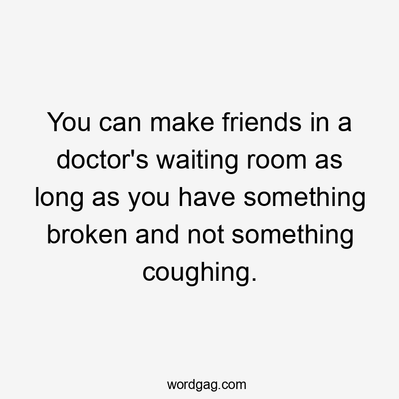 You can make friends in a doctor's waiting room as long as you have something broken and not something coughing.