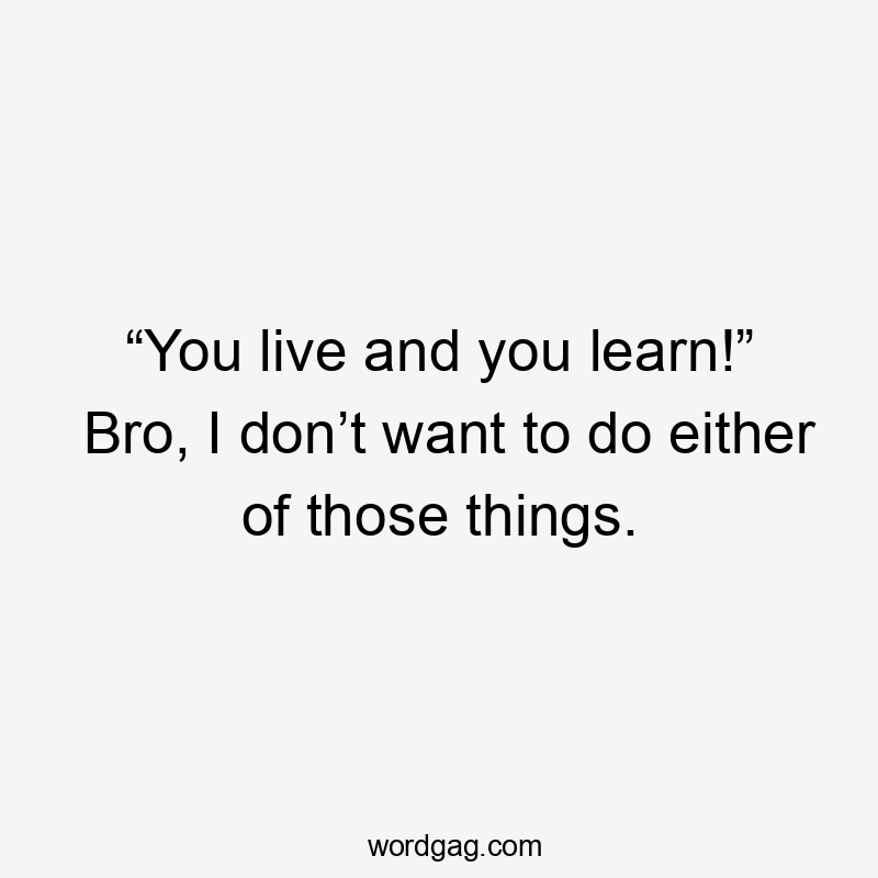 “You live and you learn!” Bro, I don’t want to do either of those things.