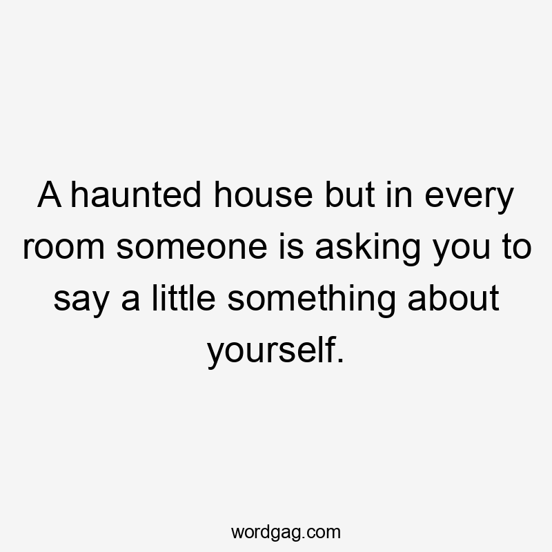 A haunted house but in every room someone is asking you to say a little something about yourself.