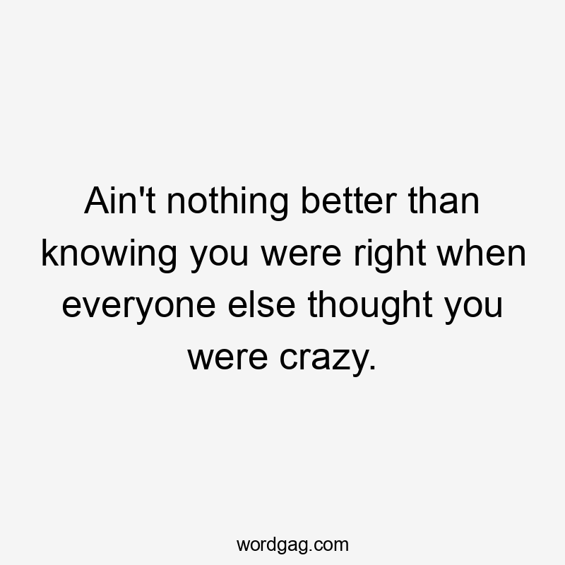 Ain't nothing better than knowing you were right when everyone else thought you were crazy.