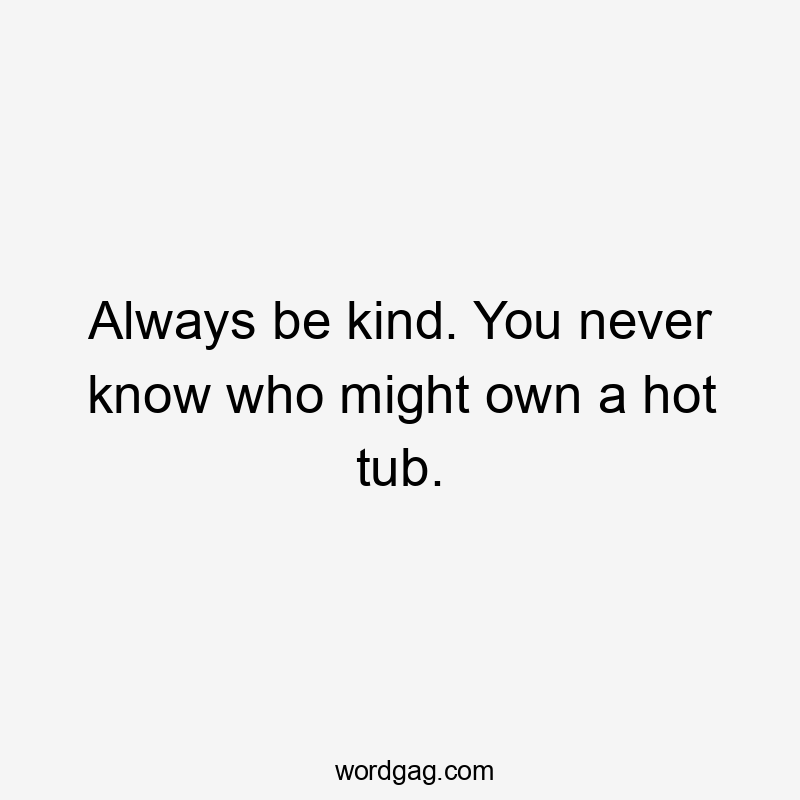 Always be kind. You never know who might own a hot tub.