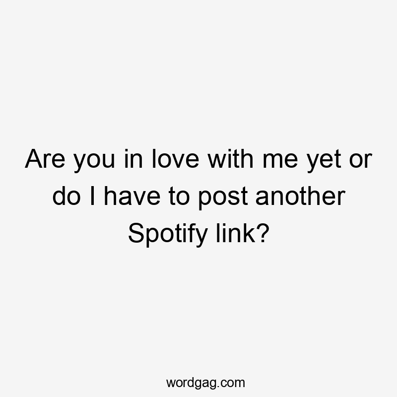 Are you in love with me yet or do I have to post another Spotify link?