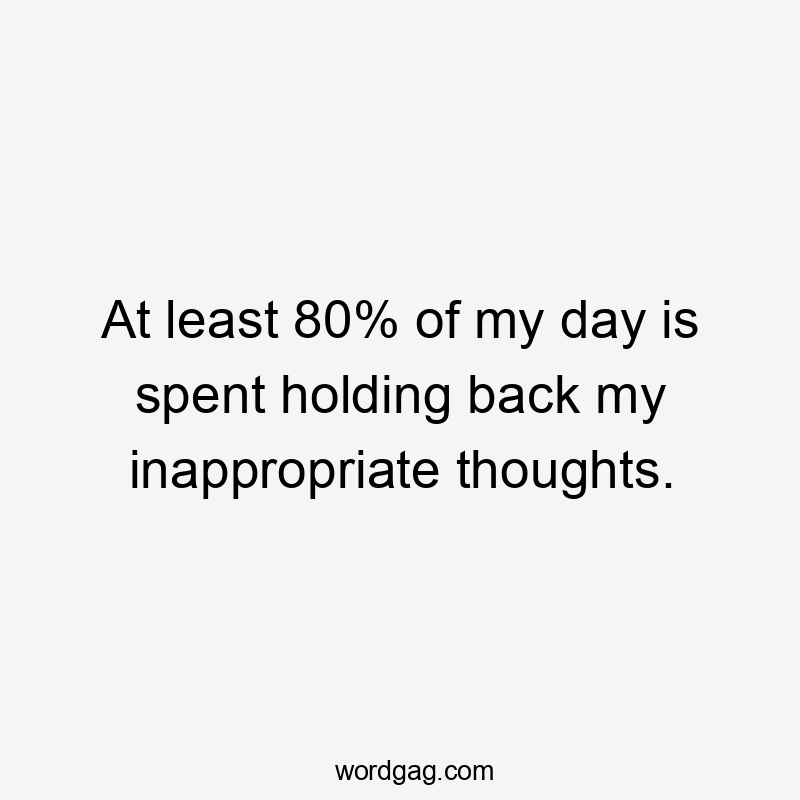 At least 80% of my day is spent holding back my inappropriate thoughts.