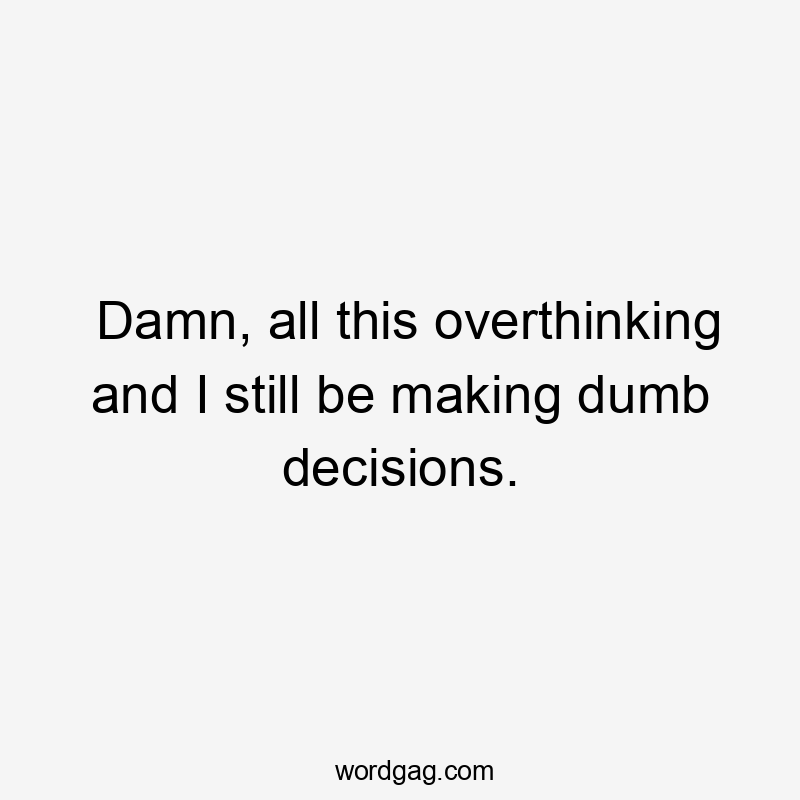 Damn, all this overthinking and I still be making dumb decisions.