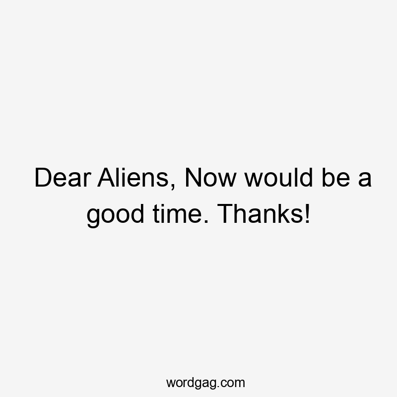 Dear Aliens, Now would be a good time. Thanks!