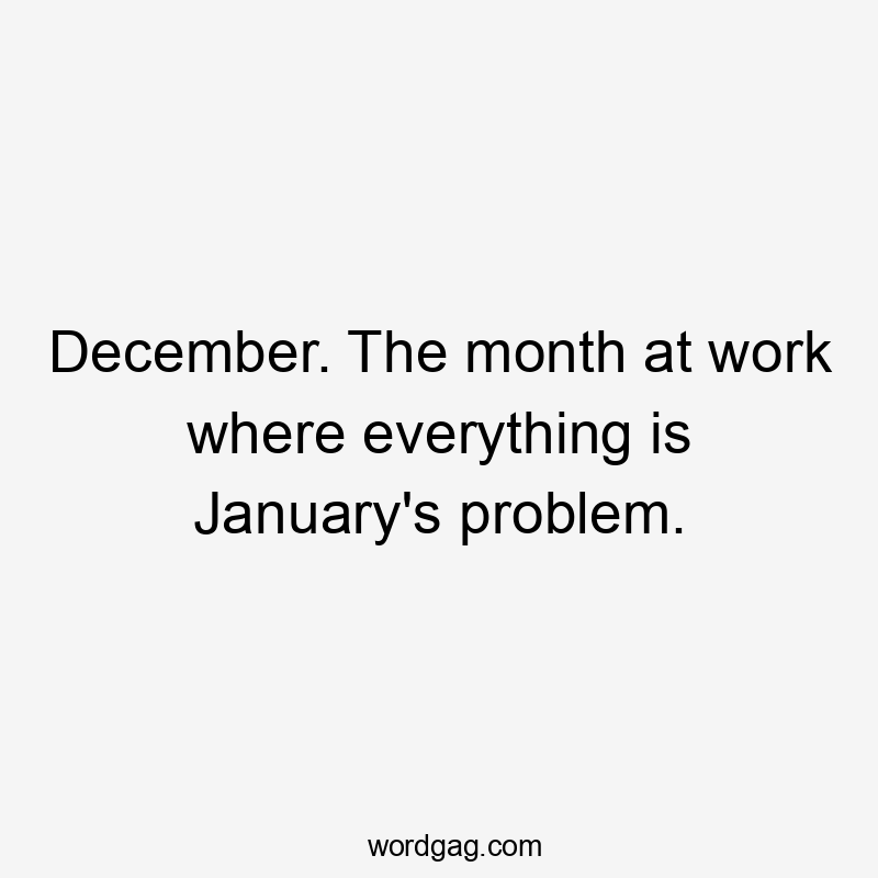 December. The month at work where everything is January's problem.