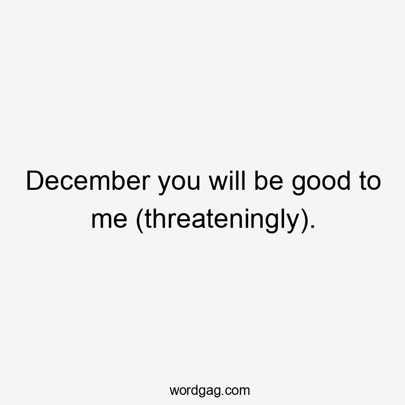 December you will be good to me (threateningly).