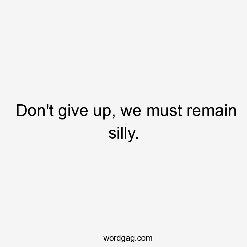 Don't give up, we must remain silly.