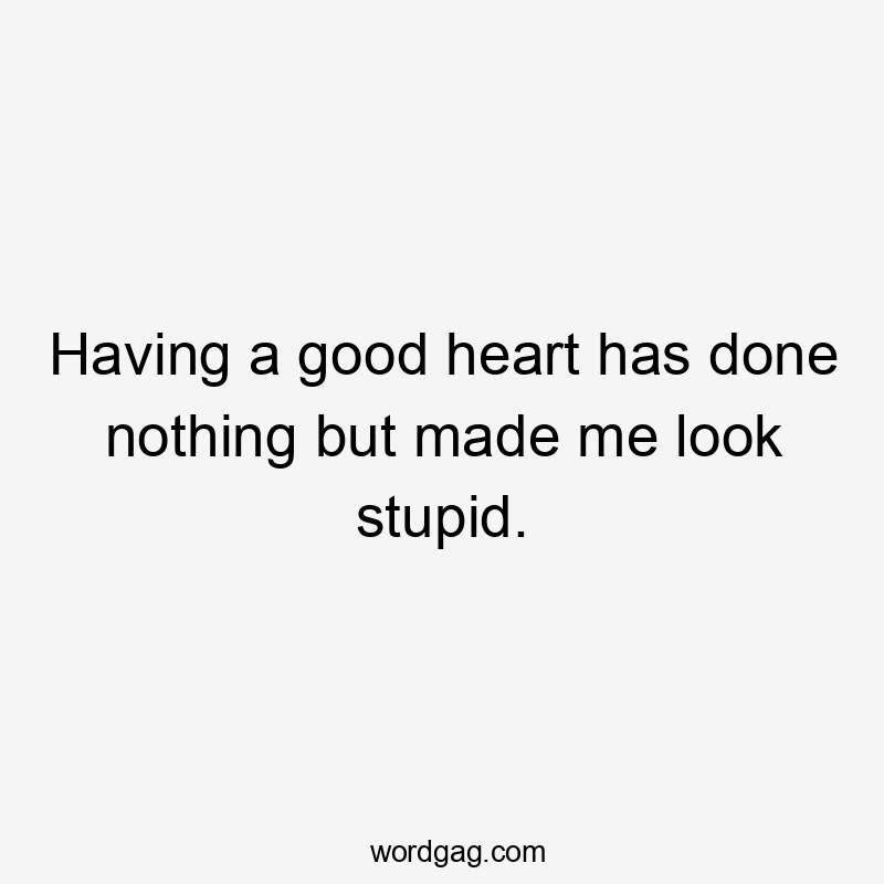 Having a good heart has done nothing but made me look stupid.