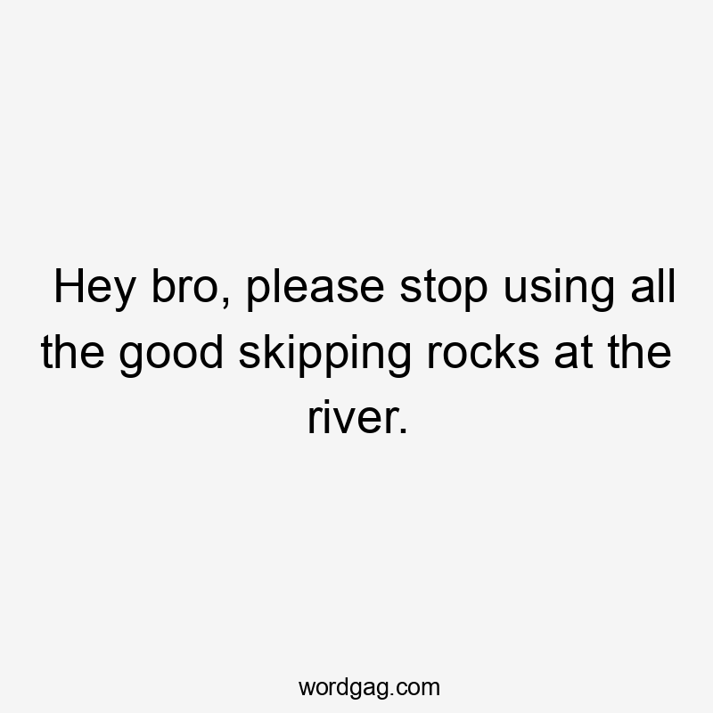 Hey bro, please stop using all the good skipping rocks at the river.