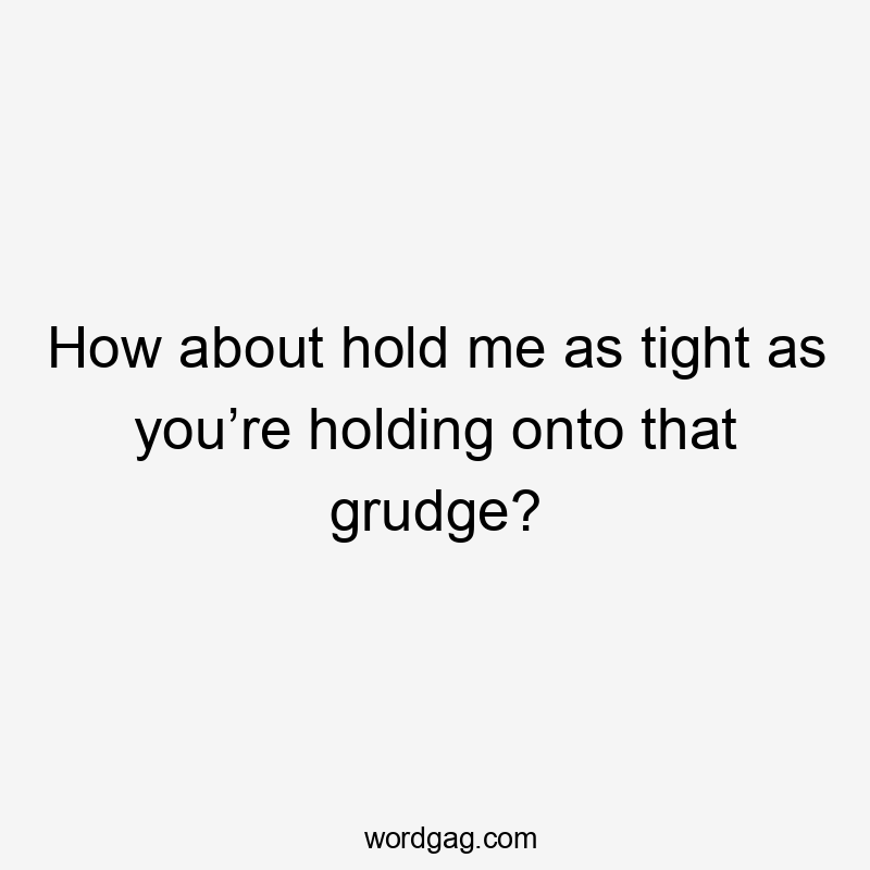 How about hold me as tight as you’re holding onto that grudge?