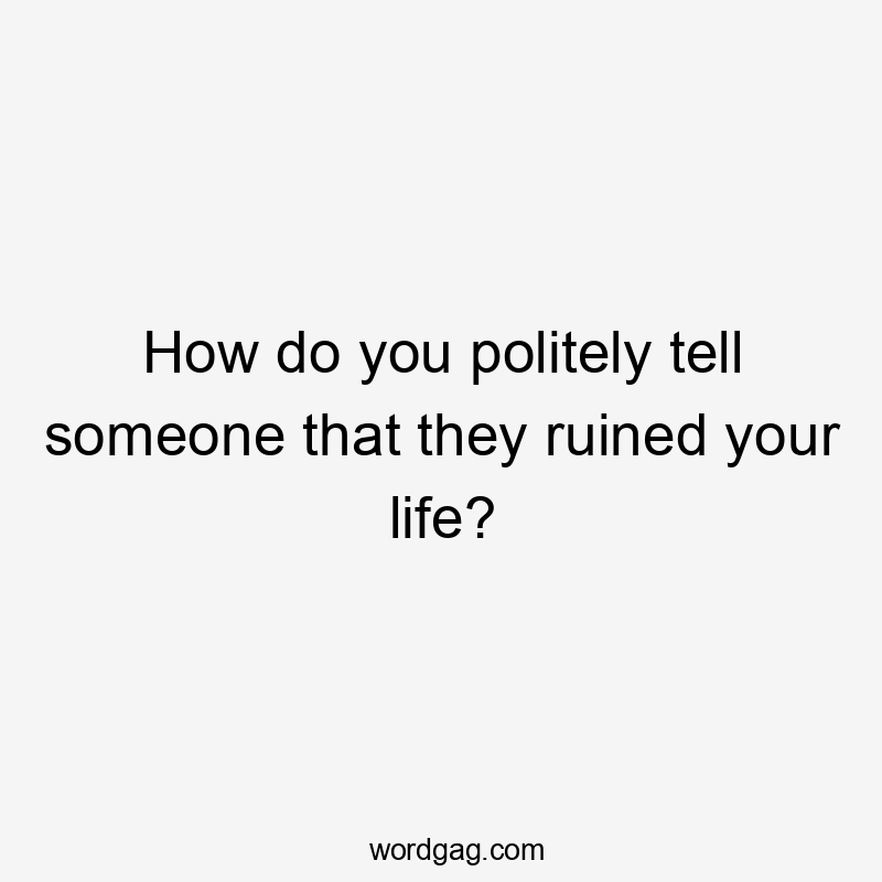 How do you politely tell someone that they ruined your life?