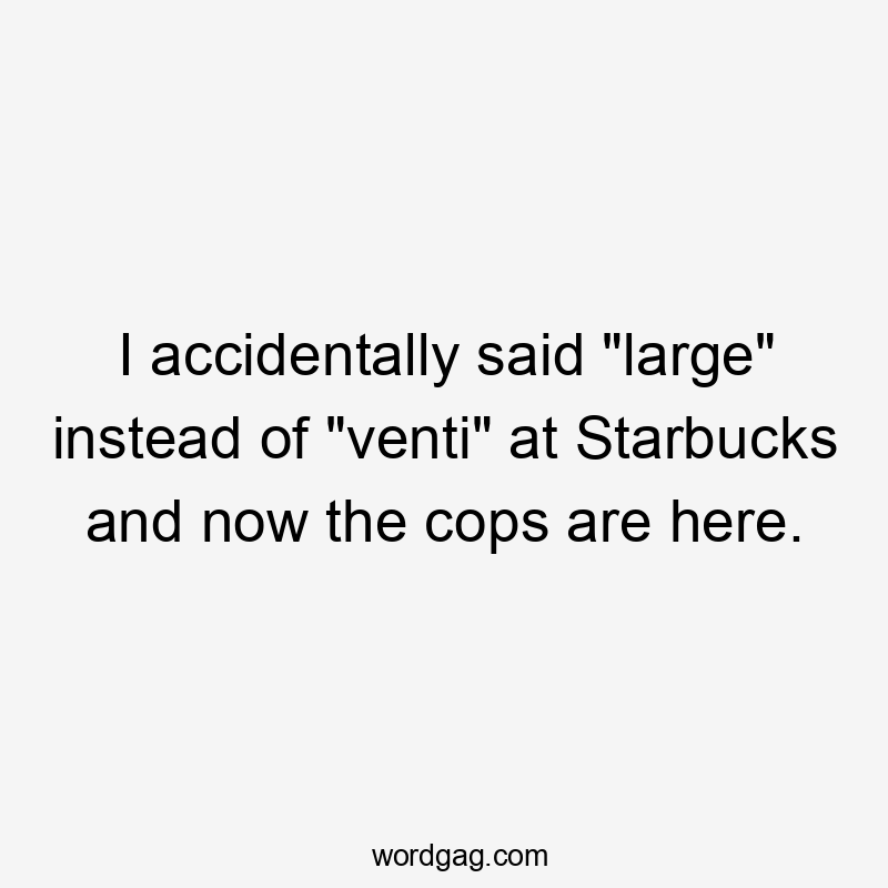 I accidentally said "large" instead of "venti" at Starbucks and now the cops are here.