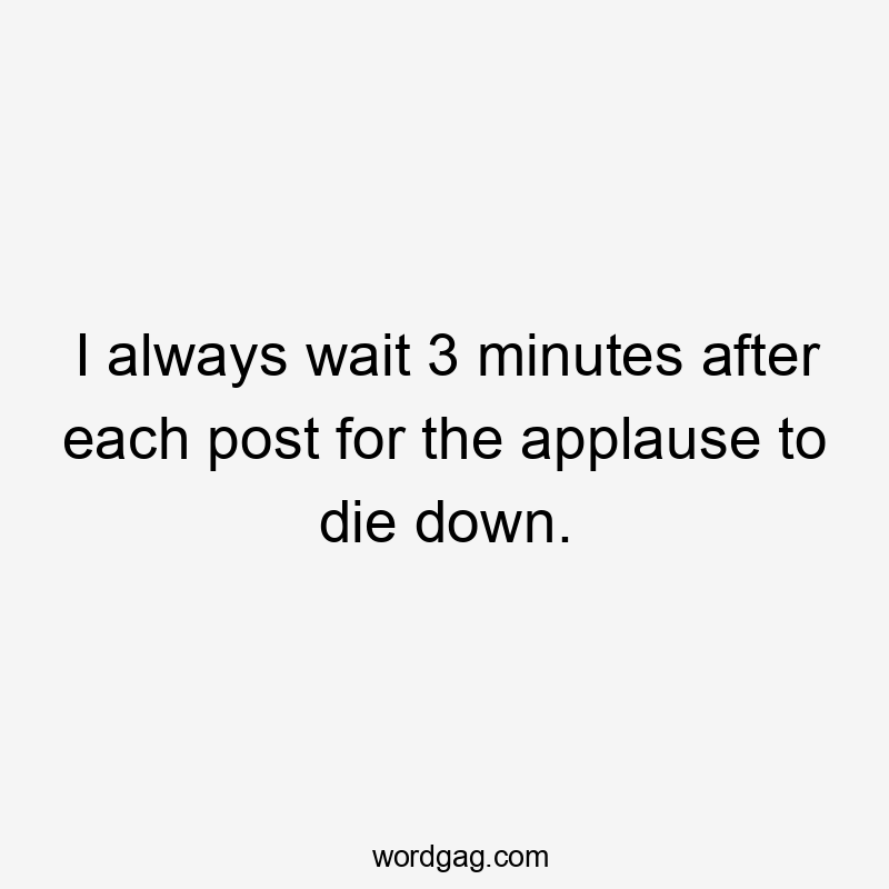 I always wait 3 minutes after each post for the applause to die down.