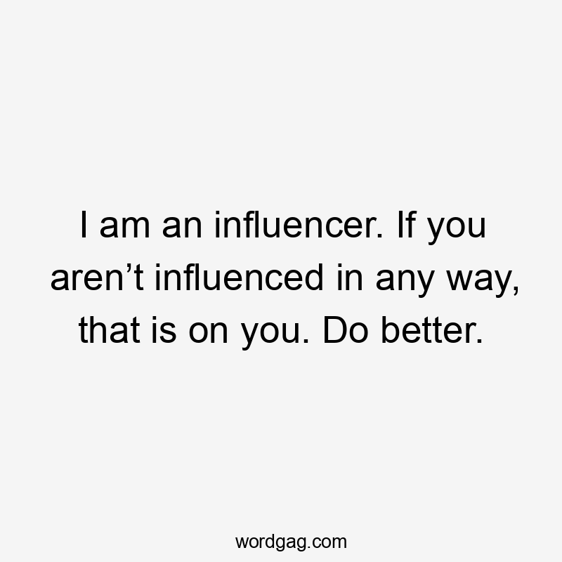 I am an influencer. If you aren’t influenced in any way, that is on you. Do better.