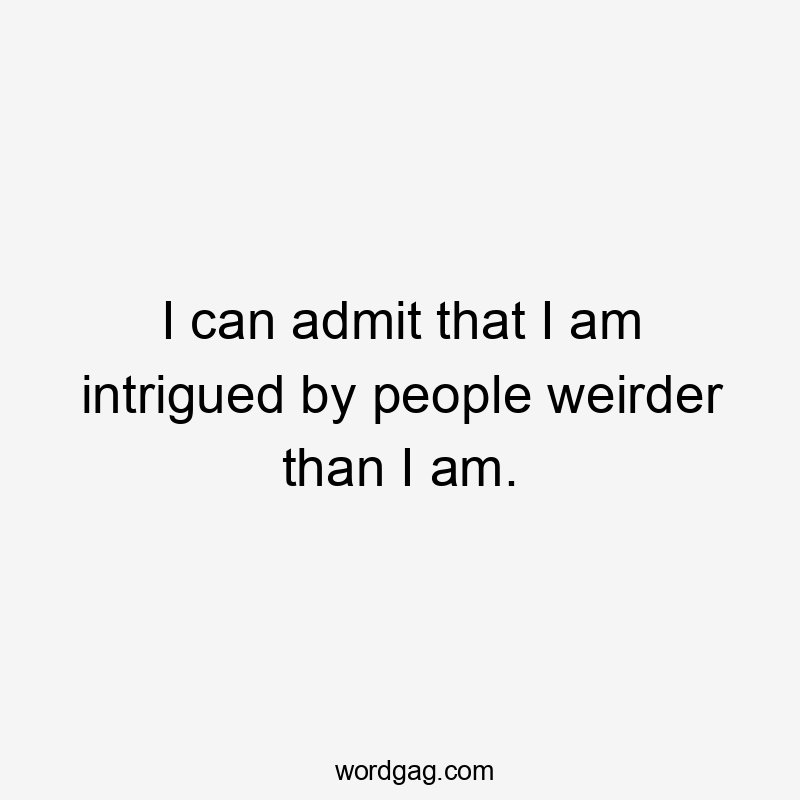 I can admit that I am intrigued by people weirder than I am.