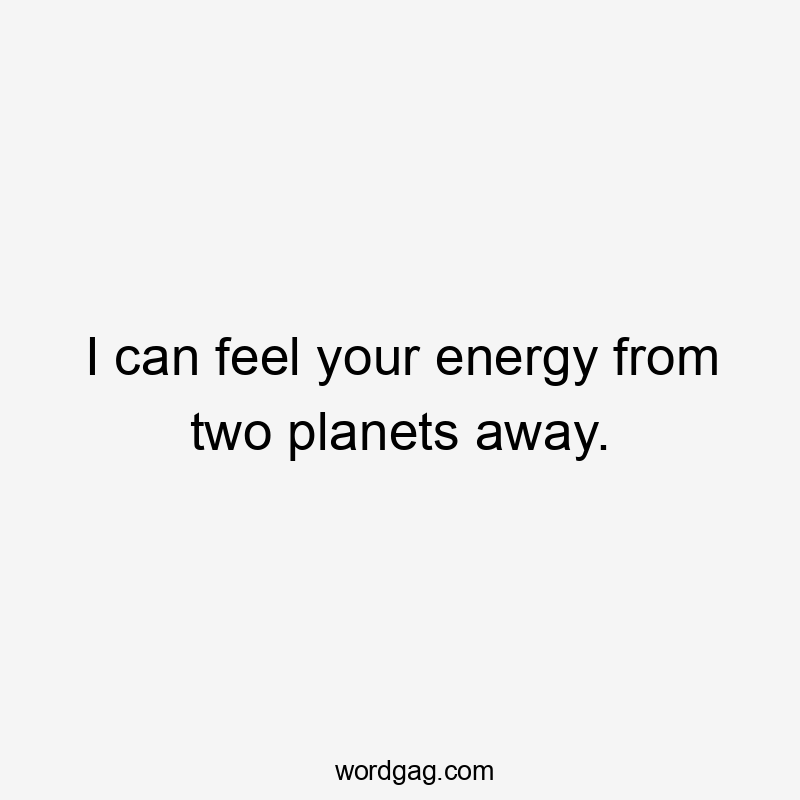 I can feel your energy from two planets away.