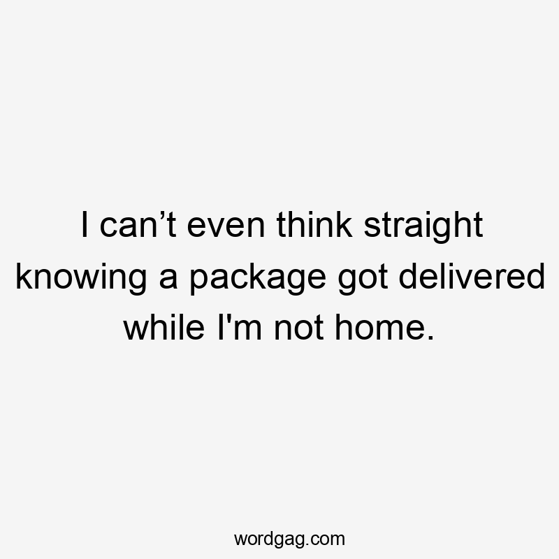 I can’t even think straight knowing a package got delivered while I'm not home.