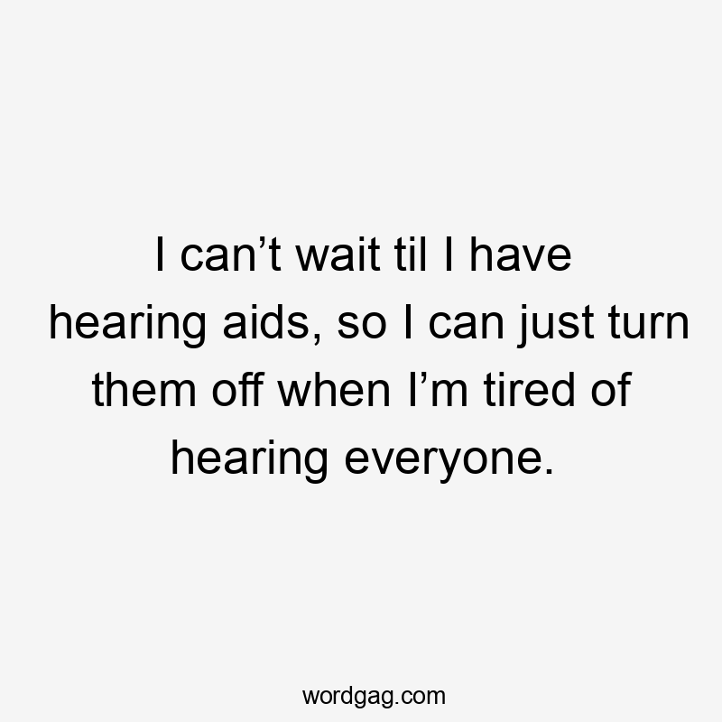 I can’t wait til I have hearing aids, so I can just turn them off when I’m tired of hearing everyone.