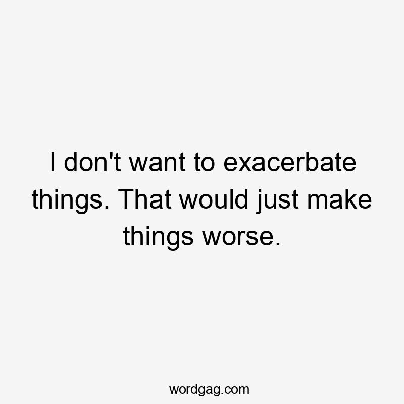 I don't want to exacerbate things. That would just make things worse.