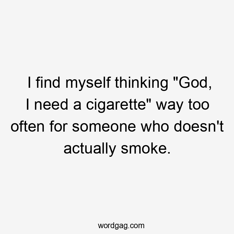 I find myself thinking "God, I need a cigarette" way too often for someone who doesn't actually smoke.