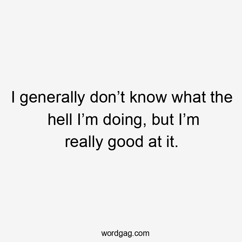 I generally don’t know what the hell I’m doing, but I’m really good at it.