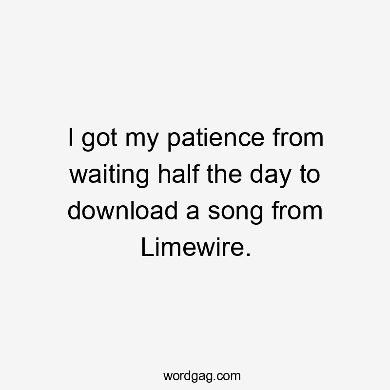 I got my patience from waiting half the day to download a song from Limewire.