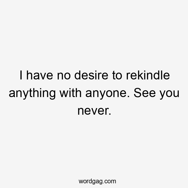 I have no desire to rekindle anything with anyone. See you never.