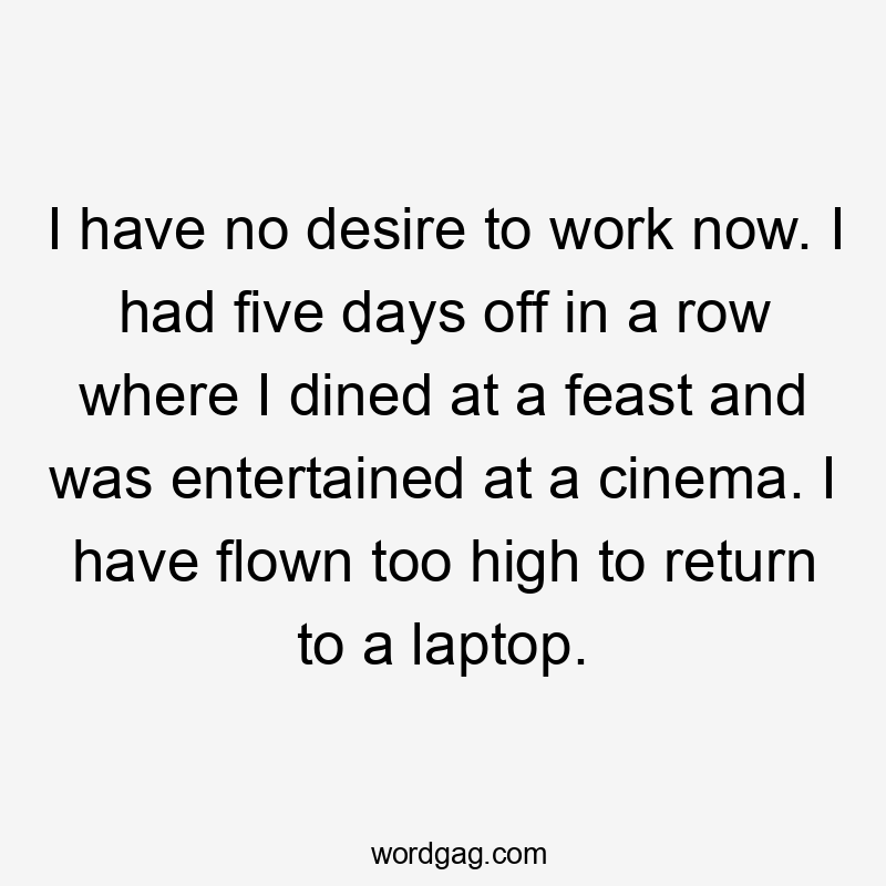 I have no desire to work now. I had five days off in a row where I dined at a feast and was entertained at a cinema. I have flown too high to return to a laptop.