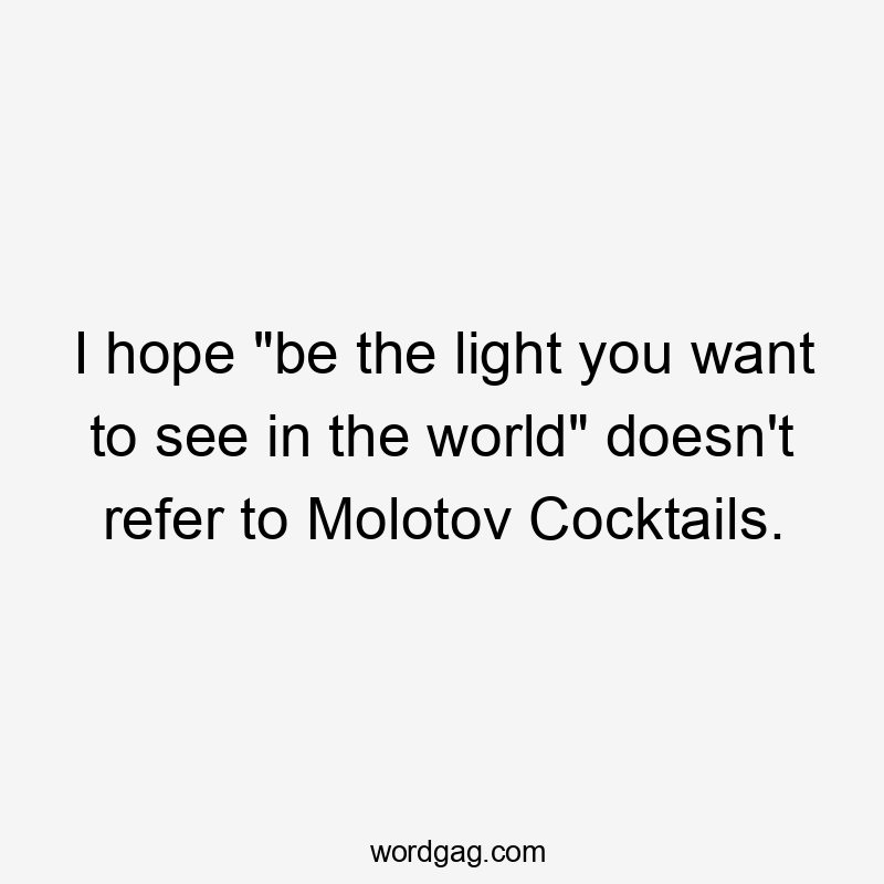 I hope "be the light you want to see in the world" doesn't refer to Molotov Cocktails.