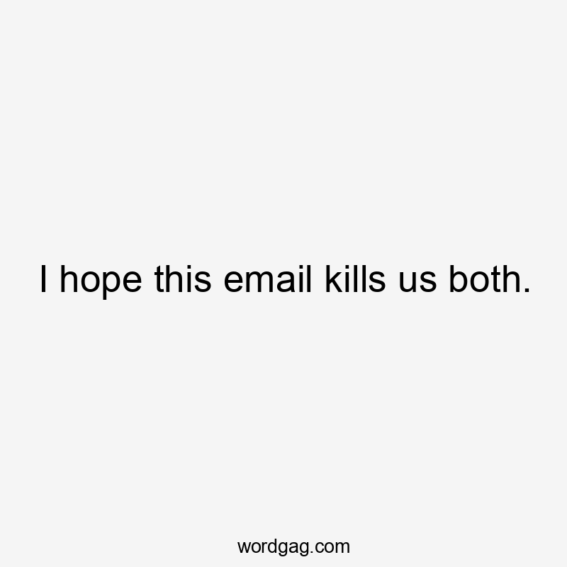 I hope this email kills us both.