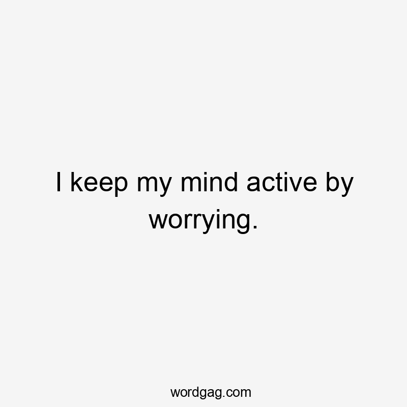 I keep my mind active by worrying.