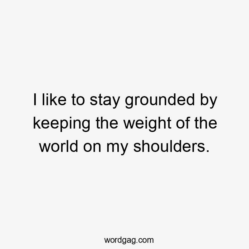 I like to stay grounded by keeping the weight of the world on my shoulders.