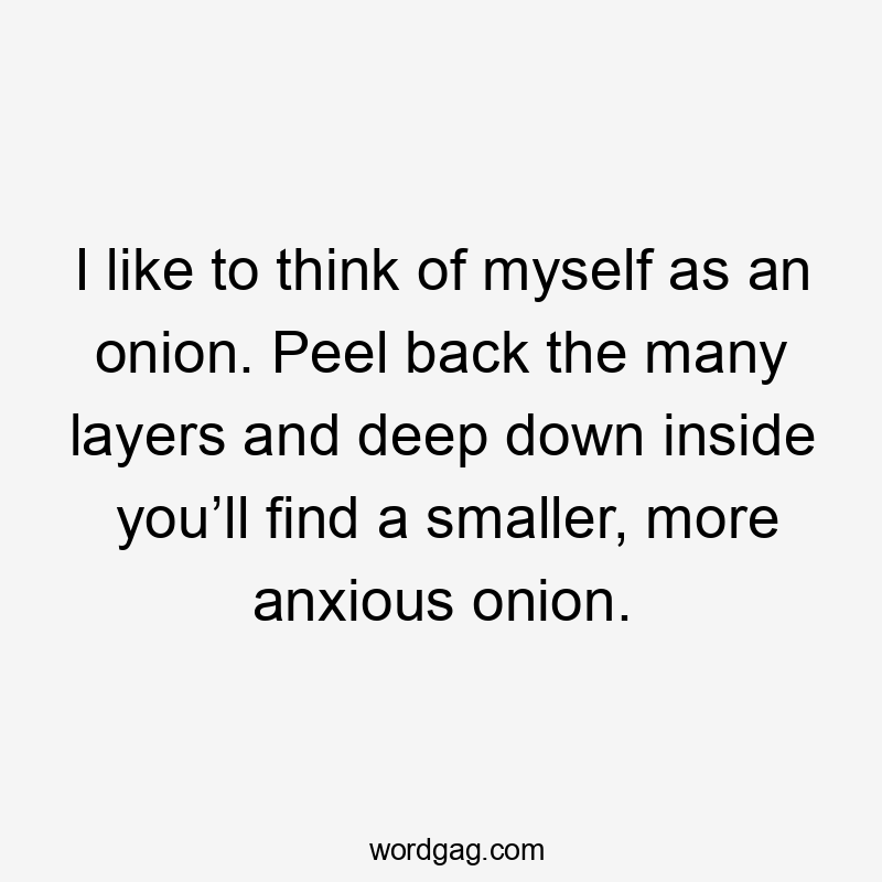 I like to think of myself as an onion. Peel back the many layers and deep down inside you’ll find a smaller, more anxious onion.