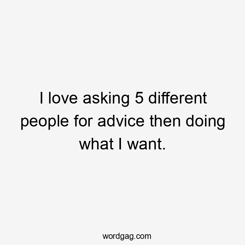 I love asking 5 different people for advice then doing what I want.