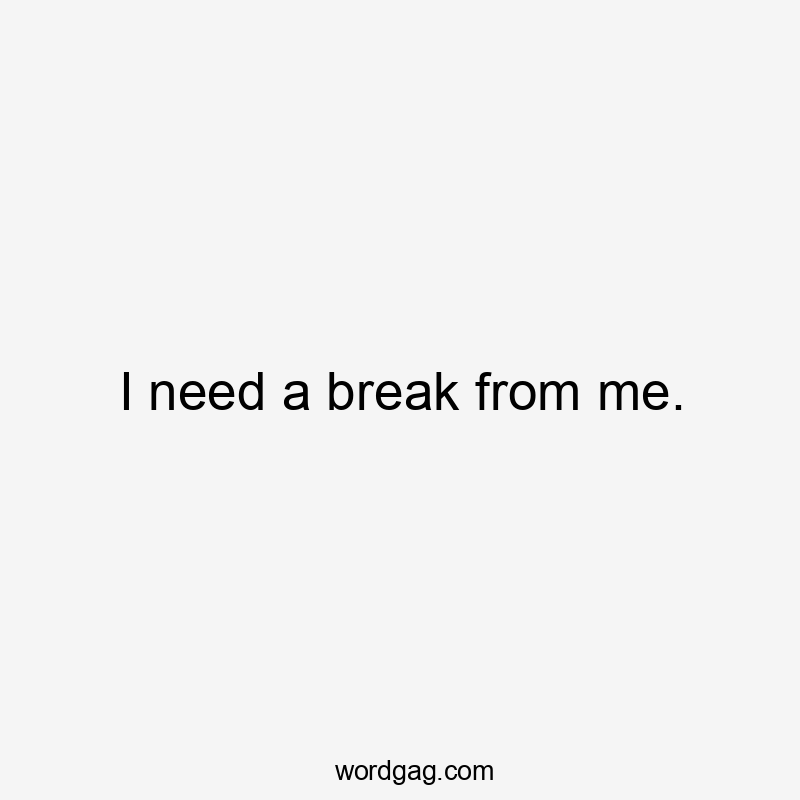 I need a break from me.