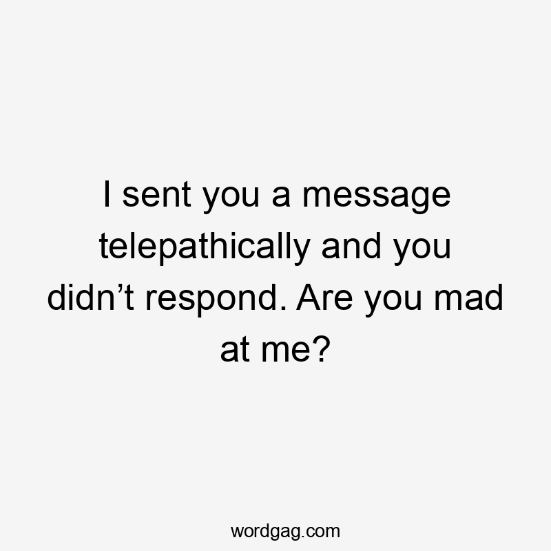 I sent you a message telepathically and you didn’t respond. Are you mad at me?