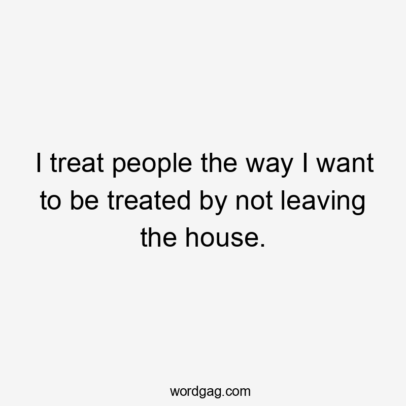 I treat people the way I want to be treated by not leaving the house.