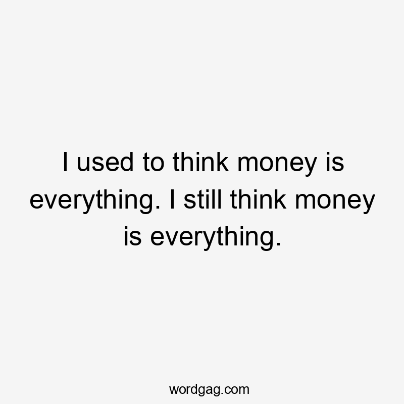 I used to think money is everything. I still think money is everything.