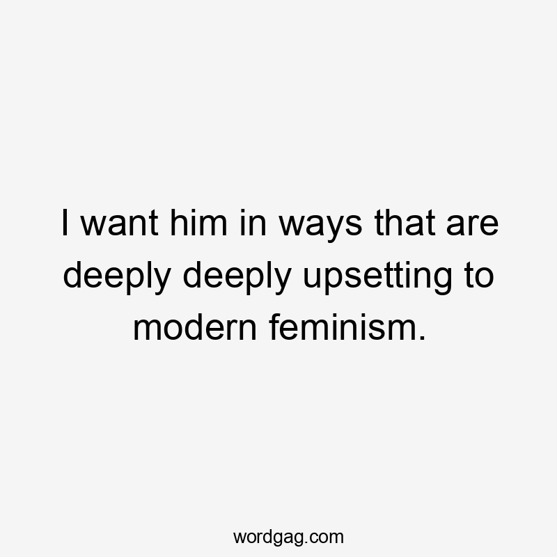 I want him in ways that are deeply deeply upsetting to modern feminism.