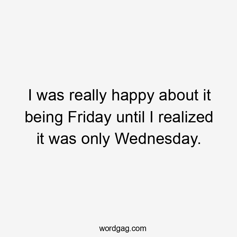 I was really happy about it being Friday until I realized it was only Wednesday.