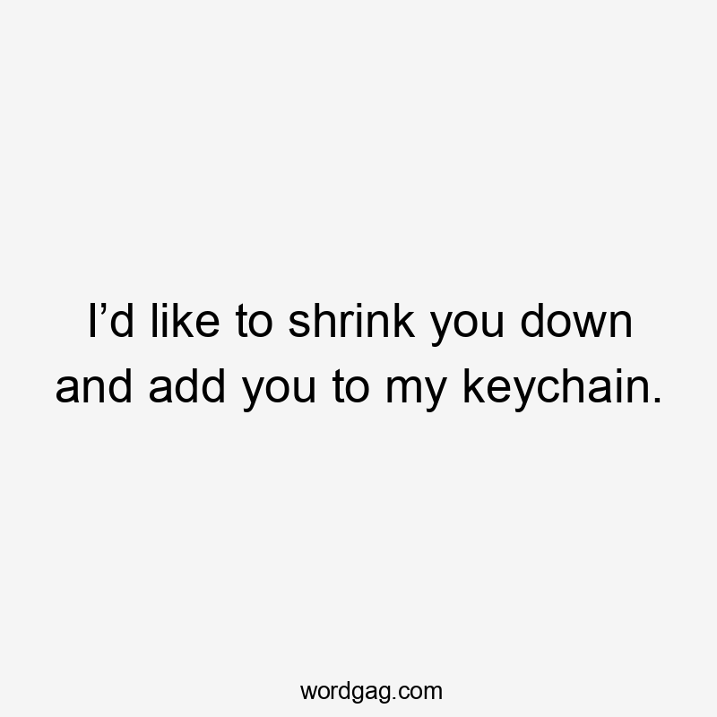 I’d like to shrink you down and add you to my keychain.