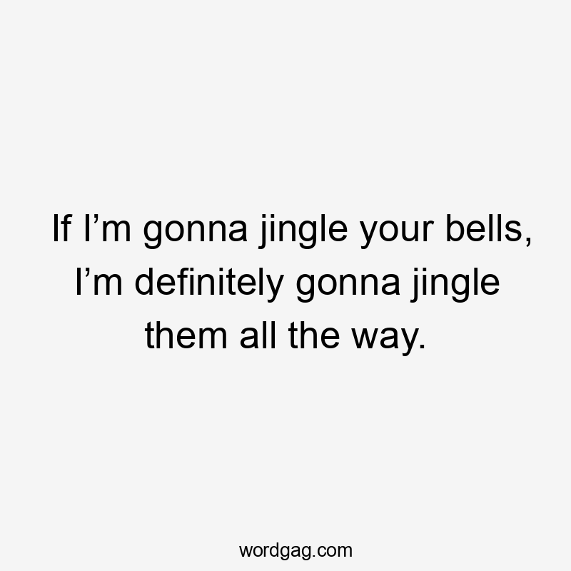 If I’m gonna jingle your bells, I’m definitely gonna jingle them all the way.