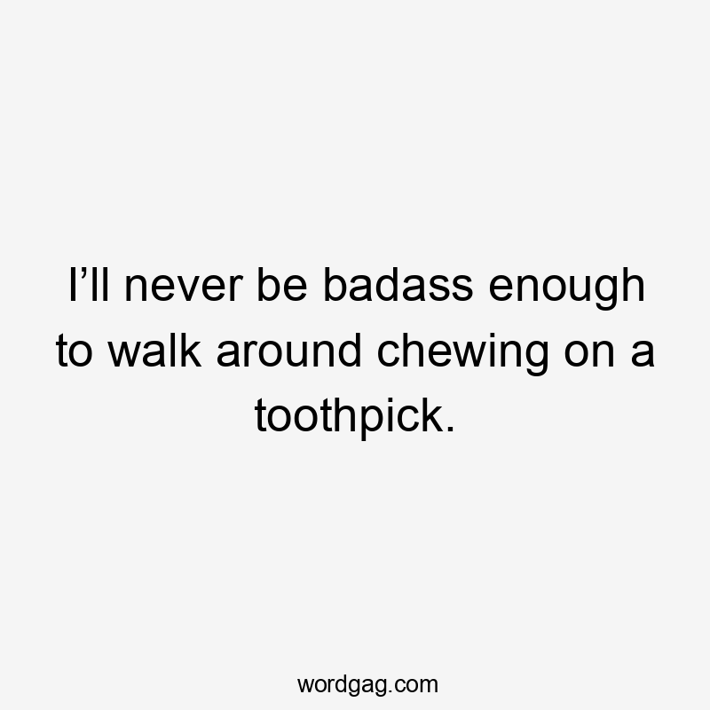 I’ll never be badass enough to walk around chewing on a toothpick.